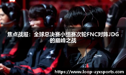 焦点战报：全球总决赛小组赛次轮FNC对阵JDG的巅峰之战